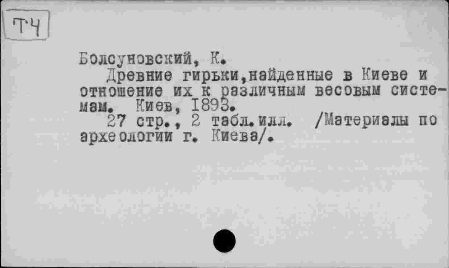 ﻿Болсуновский, К*
Древние гирьки,найдеиные в Киеве и отношение их к различным весовым систе мам. Киев, 1893.
27 стр., 2 табл.илл. /Материалы по археологии г. Киева/.